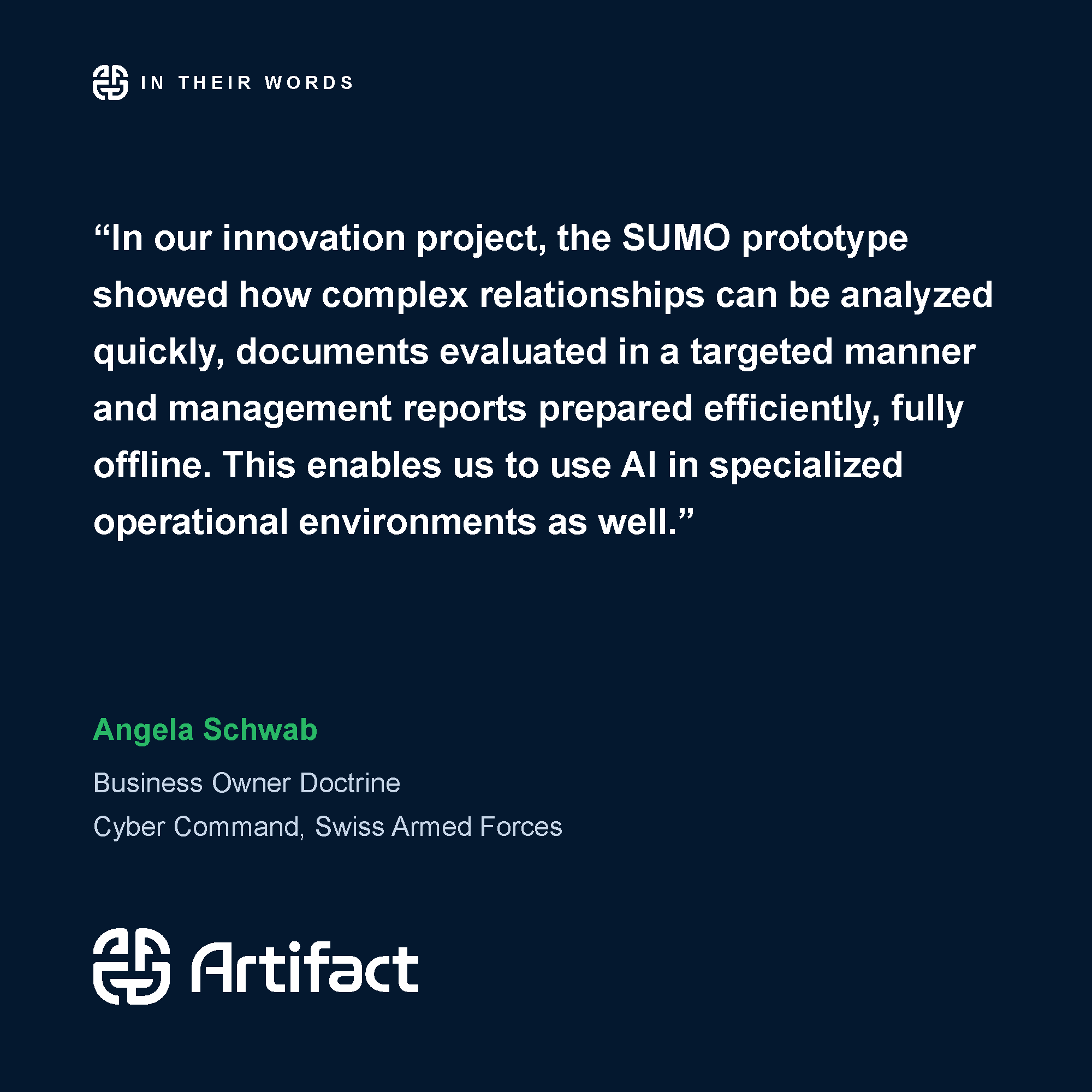 “In our innovation project, the SUMO prototype showed how complex relationships can be analyzed quickly, documents evaluated in a targeted manner and management reports prepared efficiently, fully offline. This enables us to use AI in specialized operational environments as well.” Angela Schwab, Business Owner Doctrine, Cyber Command, Swiss Armed Forces.